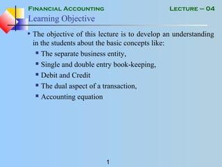 Financial Accounting
1
Lecture – 04
Learning Objective
• The objective of this lecture is to develop an understanding
in the students about the basic concepts like:
 The separate business entity,
 Single and double entry book-keeping,
 Debit and Credit
 The dual aspect of a transaction,
 Accounting equation
 
