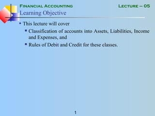Financial Accounting
1
Lecture – 05
Learning Objective
• This lecture will cover
 Classification of accounts into Assets, Liabilities, Income
and Expenses, and
 Rules of Debit and Credit for these classes.
 