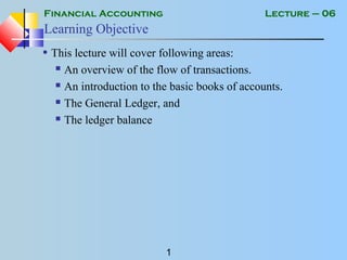Financial Accounting
1
Lecture – 06
Learning Objective
• This lecture will cover following areas:
 An overview of the flow of transactions.
 An introduction to the basic books of accounts.
 The General Ledger, and
 The ledger balance
 