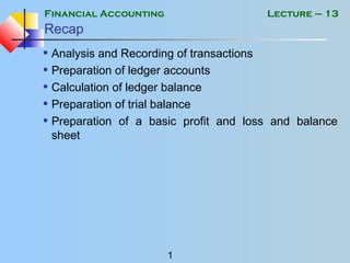 Financial Accounting
1
Lecture – 13
Recap
• Analysis and Recording of transactions
• Preparation of ledger accounts
• Calculation of ledger balance
• Preparation of trial balance
• Preparation of a basic profit and loss and balance
sheet
 