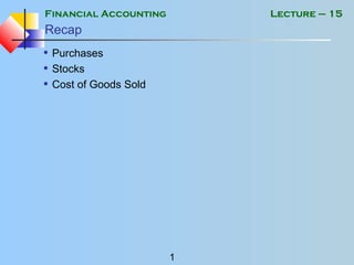 Financial Accounting
1
Lecture – 15
Recap
• Purchases
• Stocks
• Cost of Goods Sold
 