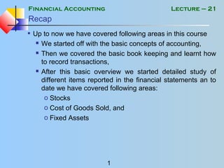 Financial Accounting
1
Lecture – 21
Recap
• Up to now we have covered following areas in this course
 We started off with the basic concepts of accounting,
 Then we covered the basic book keeping and learnt how
to record transactions,
 After this basic overview we started detailed study of
different items reported in the financial statements an to
date we have covered following areas:
o Stocks
o Cost of Goods Sold, and
o Fixed Assets
 
