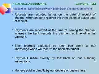 Financial Accounting
1
Lecture – 22
Reasons for Difference Between Bank Book and Bank Statement
• Receipts are recorded by us on the date of receipt of
cheque, whereas bank records the transaction at actual time
of receipt.
• Payments are recorded at the time of issuing the cheque,
whereas the bank records the payment at time of actual
payment.
• Bank charges deducted by bank that come to our
knowledge when we receive the bank statement.
• Payments made directly by the bank on our standing
instructions.
• Moneys paid in directly by our dealers or custonmers.
 