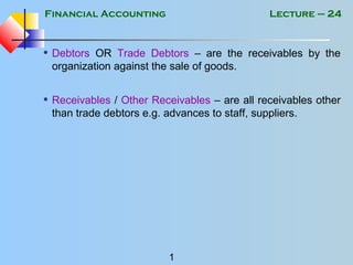 Financial Accounting
1
Lecture – 24
• Debtors OR Trade Debtors – are the receivables by the
organization against the sale of goods.
• Receivables / Other Receivables – are all receivables other
than trade debtors e.g. advances to staff, suppliers.
 