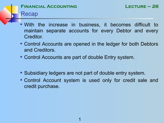 Financial Accounting
1
Lecture – 26
Recap
• With the increase in business, it becomes difficult to
maintain separate accounts for every Debtor and every
Creditor.
• Control Accounts are opened in the ledger for both Debtors
and Creditors.
• Control Accounts are part of double Entry system.
• Subsidiary ledgers are not part of double entry system.
• Control Account system is used only for credit sale and
credit purchase.
 