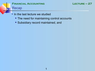 Financial Accounting
1
Lecture – 27
Recap
• In the last lecture we studied
 The need for maintaining control accounts
 Subsidiary record maintained, and
 