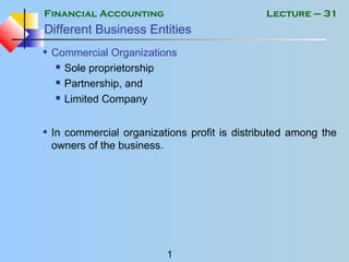 Financial Accounting
1
Lecture – 31
Different Business Entities
• Commercial Organizations
 Sole proprietorship
 Partnership, and
 Limited Company
• In commercial organizations profit is distributed among the
owners of the business.
 