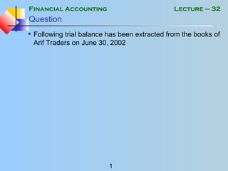 Financial Accounting
1
Lecture – 32
Question
• Following trial balance has been extracted from the books of
Arif Traders on June 30, 2002
 