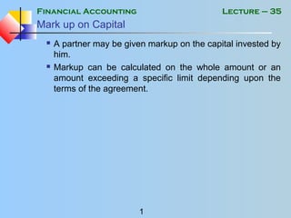 Financial Accounting
1
Lecture – 35
Mark up on Capital
 A partner may be given markup on the capital invested by
him.
 Markup can be calculated on the whole amount or an
amount exceeding a specific limit depending upon the
terms of the agreement.
 