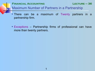 Financial Accounting
1
Lecture – 36
Maximum Number of Partners in a Partnership
• There can be a maximum of Twenty partners in a
partnership firm.
• Exceptions – Partnership firms of professional can have
more than twenty partners.
 