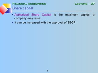 Financial Accounting
1
Lecture – 37
Share capital
• Authorized Share Capital is the maximum capital, a
company may raise.
• It can be increased with the approval of SECP.
 