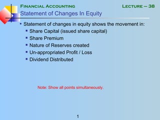 Financial Accounting
1
Lecture – 38
Statement of Changes In Equity
• Statement of changes in equity shows the movement in:
 Share Capital (issued share capital)
 Share Premium
 Nature of Reserves created
 Un-appropriated Profit / Loss
 Dividend Distributed
Note: Show all points simultaneously.
 