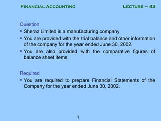 Financial Accounting
1
Lecture – 43
Question
• Sheraz Limited is a manufacturing company
• You are provided with the trial balance and other information
of the company for the year ended June 30, 2002.
• You are also provided with the comparative figures of
balance sheet items.
Required
• You are required to prepare Financial Statements of the
Company for the year ended June 30, 2002.
 