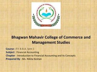 Bhagwan Mahavir College of Commerce and
Management Studies
Course : F.Y. B.B.A. Sem 1
Subject : Financial Accounting
Chapter : Introduction to Financial Accounting and its Concepts
Prepared By : Ms. Nikita Keshan
1
 