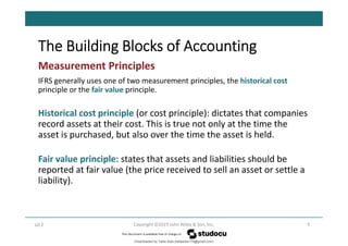 The Building Blocks of Accounting
9
Copyright ©2019 John Wiley & Son, Inc.
Measurement Principles
IFRS generally uses one of two measurement principles, the historical cost
principle or the fair value principle.
Historical cost principle (or cost principle): dictates that companies
record assets at their cost. This is true not only at the time the
asset is purchased, but also over the time the asset is held.
Fair value principle: states that assets and liabilities should be
reported at fair value (the price received to sell an asset or settle a
liability).
LO 2
Downloaded by Talila Sida (talilasida175@gmail.com)
lOMoARcPSD|37000060
 