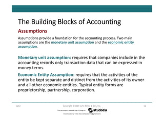 The Building Blocks of Accounting
11
Copyright ©2019 John Wiley & Son, Inc.
Assumptions
Assumptions provide a foundation for the accounting process. Two main
assumptions are the monetary unit assumption and the economic entity
assumption.
Monetary unit assumption: requires that companies include in the
accounting records only transaction data that can be expressed in
money terms.
Economic Entity Assumption: requires that the activities of the
entity be kept separate and distinct from the activities of its owner
and all other economic entities. Typical entity forms are
proprietorship, partnership, corporation.
LO 2
Downloaded by Talila Sida (talilasida175@gmail.com)
lOMoARcPSD|37000060
 