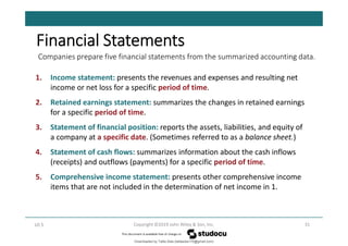Companies prepare five financial statements from the summarized accounting data.
31
Copyright ©2019 John Wiley & Son, Inc.
LO 5
Financial Statements
1. Income statement: presents the revenues and expenses and resulting net
income or net loss for a specific period of time.
2. Retained earnings statement: summarizes the changes in retained earnings
for a specific period of time.
3. Statement of financial position: reports the assets, liabilities, and equity of
a company at a specific date. (Sometimes referred to as a balance sheet.)
4. Statement of cash flows: summarizes information about the cash inflows
(receipts) and outflows (payments) for a specific period of time.
5. Comprehensive income statement: presents other comprehensive income
items that are not included in the determination of net income in 1.
Downloaded by Talila Sida (talilasida175@gmail.com)
lOMoARcPSD|37000060
 
