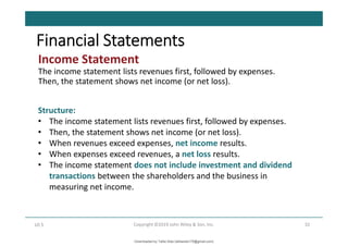 Income Statement
The income statement lists revenues first, followed by expenses.
Then, the statement shows net income (or net loss).
32
Copyright ©2019 John Wiley & Son, Inc.
LO 5
Financial Statements
Structure:
• The income statement lists revenues first, followed by expenses.
• Then, the statement shows net income (or net loss).
• When revenues exceed expenses, net income results.
• When expenses exceed revenues, a net loss results.
• The income statement does not include investment and dividend
transactions between the shareholders and the business in
measuring net income.
Downloaded by Talila Sida (talilasida175@gmail.com)
lOMoARcPSD|37000060
 