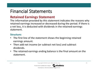 Retained Earnings Statement
The information provided by this statement indicates the reasons why
retained earnings increased or decreased during the period. If there is
a net loss, it is deducted with dividends in the retained earnings
statement.
33
Copyright ©2019 John Wiley & Son, Inc.
LO 5
Financial Statements
Structure:
• The first line of the statement shows the beginning retained
earnings amount.
• Then add net income (or subtract net loss) and subtract
dividends.
• The retained earnings ending balance is the final amount on the
statement.
Downloaded by Talila Sida (talilasida175@gmail.com)
lOMoARcPSD|37000060
 