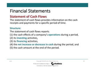 Statement of Cash Flows
The statement of cash flows provides information on the cash
receipts and payments for a specific period of time.
35
Copyright ©2019 John Wiley & Son, Inc.
LO 5
Financial Statements
Structure:
The statement of cash flows reports
(1) the cash effects of a company’s operations during a period,
(2) its investing activities,
(3) its financing activities,
(4) the net increase or decrease in cash during the period, and
(5) the cash amount at the end of the period.
Downloaded by Talila Sida (talilasida175@gmail.com)
lOMoARcPSD|37000060
 