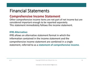 Comprehensive Income Statement
Other comprehensive income items are not part of net income but are
considered important enough to be reported separately.
This statement immediately follows the income statement.
36
Copyright ©2019 John Wiley & Son, Inc.
LO 5
Financial Statements
IFRS Alternative:
IFRS allows an alternative statement format in which the
information contained in the income statement and the
comprehensive income statement are combined in a single
statement, referred to as a statement of comprehensive income.
Downloaded by Talila Sida (talilasida175@gmail.com)
lOMoARcPSD|37000060
 