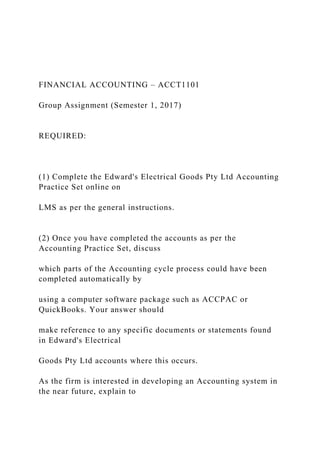 FINANCIAL ACCOUNTING – ACCT1101
Group Assignment (Semester 1, 2017)
REQUIRED:
(1) Complete the Edward's Electrical Goods Pty Ltd Accounting
Practice Set online on
LMS as per the general instructions.
(2) Once you have completed the accounts as per the
Accounting Practice Set, discuss
which parts of the Accounting cycle process could have been
completed automatically by
using a computer software package such as ACCPAC or
QuickBooks. Your answer should
make reference to any specific documents or statements found
in Edward's Electrical
Goods Pty Ltd accounts where this occurs.
As the firm is interested in developing an Accounting system in
the near future, explain to
 
