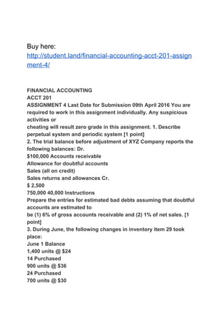 Buy here:
http://student.land/financial-accounting-acct-201-assign
ment-4/
FINANCIAL ACCOUNTING
ACCT 201
ASSIGNMENT 4 Last Date for Submission 09th April 2016 You are
required to work in this assignment individually. Any suspicious
activities or
cheating will result zero grade in this assignment. 1. Describe
perpetual system and periodic system [1 point]
2. The trial balance before adjustment of XYZ Company reports the
following balances: Dr.
$100,000 Accounts receivable
Allowance for doubtful accounts
Sales (all on credit)
Sales returns and allowances Cr.
$ 2,500
750,000 40,000 Instructions
Prepare the entries for estimated bad debts assuming that doubtful
accounts are estimated to
be (1) 6% of gross accounts receivable and (2) 1% of net sales. [1
point]
3. During June, the following changes in inventory item 29 took
place:
June 1 Balance
1,400 units @ $24
14 Purchased
900 units @ $36
24 Purchased
700 units @ $30
 
