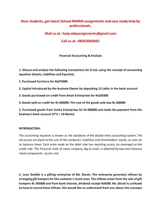 Dear students, get latest Solved NMIMS assignments and case study help by
professionals.
Mail us at : help.mbaassignments@gmail.com
Call us at : 08263069601
Financial Accounting & Analysis
1. Discuss and analyze the following transactions for X Ltd, using the concept of accounting
equation (Assets, Liabilities and Equities).
1. Purchased Furniture for Rs675000
2. Capital Introduced by the business Owner by depositing 12 Lakhs in the bank account
3. Goods purchased on credit from Aman Enterprises for Rs105000
4. Goods sold on credit for Rs 400000. The cost of the goods sold was Rs 300000
5. Purchased goods from Sneha Enterprises for Rs 600000 and made the payment from the
business's bank account (5*2 = 10 Marks)
INTRODUCTION:
The accounting equation is known as the backbone of the double-entry accounting system. The
net assets are equal to the sum of the company's liabilities and shareholders' equity, as seen on
its balance sheet. Each entry made on the debit side has matching access (or coverage) on the
credit side. The financial state of every company, big or small, is obtained by two main balance
sheet components: assets and
2. Love Doddle is a gifting enterprise of Ms. Dorati. The enterprise generates inflows by
arranging gift hampers for the customer's loved ones. The inflows arises from the sale of gift
hampers Rs 505000 and from bank interest, dividend receipt Rs4200. Ms. Dorati is confused
on how to record these inflows. She would like to understand from you about the concepts
 