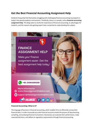 Get the Best Financial Accounting Assignment Help
Students frequently find themselves struggling with challenging financial accounting coursework in
today's fast-paced academic environment. Thankfully, there is a remedy: online financial accounting
assignment help. This blog seeks to clarify the importance of financial accounting, its advantages for
students, and the reasons why getting expert help is essential to understanding this subject.
Financial Accounting: What Is It?
The language of business is financial accounting, which enables firms to efficiently convey their
financial data. In order to provide accurate financial accounts entails the process of documenting,
compiling, and analyzing financial transactions. Businesses can evaluate their performance, make
reasoned decisions, and adhere to regulatory requirements through financial accounting.
 