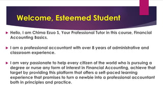 Welcome, Esteemed Student
 Hello, I am Chima Ezuo S, Your Professional Tutor in this course, Financial
Accounting Basics.
 I am a professional accountant with over 8 years of administrative and
classroom experience.
 I am very passionate to help every citizen of the world who is pursuing a
degree or nurse any form of interest in Financial Accounting, achieve that
target by providing this platform that offers a self-paced learning
experience that promises to turn a newbie into a professional accountant
both in principles and practice.
 