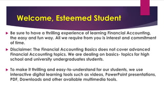Welcome, Esteemed Student
 Be sure to have a thrilling experience of learning Financial Accounting,
the easy and fun way. All we require from you is interest and commitment
of time.
 Disclaimer: The Financial Accounting Basics does not cover advanced
Financial Accounting topics. We are dealing on basics- topics for high
school and university undergraduates students.
 To make it thrilling and easy-to-understand for our students, we use
interactive digital learning tools such as videos, PowerPoint presentations,
PDF, Downloads and other available multimedia tools.
 