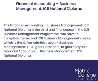 Financial Accounting – Business
Management: ICB National Diploma
The Financial Accounting – Business Management: ICB
National Diploma is the third and final course in the ICB
Business Management Programme. You have to
complete the second ICB Business Management course,
which is the Office Administration – Business
Management: ICB Higher Certificate, to gain entry into
Financial Accounting – Business Management: ICB
National Diploma.
 