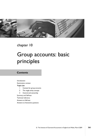 © The Institute of Chartered Accountants in England and Wales, March 2009 361
Contents
chapter 10
Group accounts: basic
principles
Introduction
Examination context
Topic List
1 Context for group accounts
2 The single entity concept
3 Control and ownership
Summary and Self-test
Technical reference
Answers to Self-test
Answers to Interactive questions
 