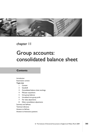 © The Institute of Chartered Accountants in England and Wales, March 2009 385
Contents
Introduction
Examination context
Topic List
1 Context
2 Goodwill
3 Consolidated balance sheet workings
4 Mid-year acquisitions
5 Intra-group balances
6 Unrealised intra-group profit
7 Fair value adjustments
8 Other consolidation adjustments
Summary and Self-test
Technical reference
Answers to Self-test
Answers to Interactive questions
chapter 11
Group accounts:
consolidated balance sheet
 