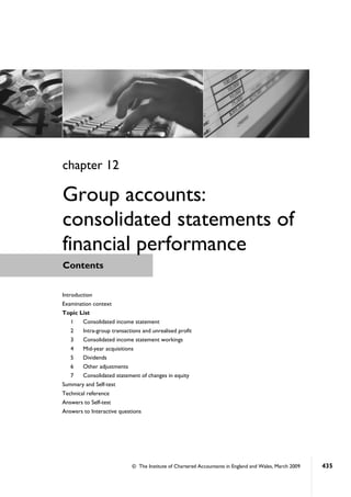 © The Institute of Chartered Accountants in England and Wales, March 2009 435
Contents
chapter 12
Group accounts:
consolidated statements of
financial performance
Introduction
Examination context
Topic List
1 Consolidated income statement
2 Intra-group transactions and unrealised profit
3 Consolidated income statement workings
4 Mid-year acquisitions
5 Dividends
6 Other adjustments
7 Consolidated statement of changes in equity
Summary and Self-test
Technical reference
Answers to Self-test
Answers to Interactive questions
 