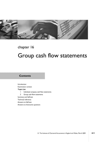 © The Institute of Chartered Accountants in England and Wales, March 2009 611
Contents
chapter 16
Group cash flow statements
Introduction
Examination context
Topic List
1 Individual company cash flow statements
2 Group cash flow statements
Summary and Self-test
Technical reference
Answers to Self-test
Answers to Interactive questions
 