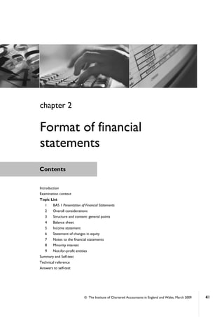 © The Institute of Chartered Accountants in England and Wales, March 2009 41
Contents
Introduction
Examination context
Topic List
1 BAS 1 Presentation of Financial Statements
2 Overall considerations
3 Structure and content: general points
4 Balance sheet
5 Income statement
6 Statement of changes in equity
7 Notes to the financial statements
8 Minority interest
9 Not-for-profit entities
Summary and Self-test
Technical reference
Answers to self-test
chapter 2
Format of financial
statements
 
