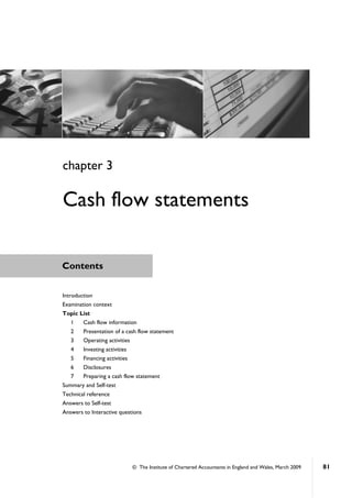 © The Institute of Chartered Accountants in England and Wales, March 2009 81
Contents
Introduction
Examination context
Topic List
1 Cash flow information
2 Presentation of a cash flow statement
3 Operating activities
4 Investing activities
5 Financing activities
6 Disclosures
7 Preparing a cash flow statement
Summary and Self-test
Technical reference
Answers to Self-test
Answers to Interactive questions
chapter 3
Cash flow statements
 