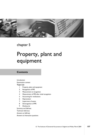 © The Institute of Chartered Accountants in England and Wales, March 2009 157
Contents
Introduction
Examination context
Topic List
1 Property, plant and equipment
2 Recognition of PPE
3 Measurement at recognition
4 Measurement of PPE after initial recognition
5 Accounting for revaluations
6 Depreciation
7 Impairment of assets
8 Derecognition of PPE
9 Disclosures
Summary and Self-test
Technical reference
Answers to Self-test
Answers to Interactive questions
chapter 5
Property, plant and
equipment
 