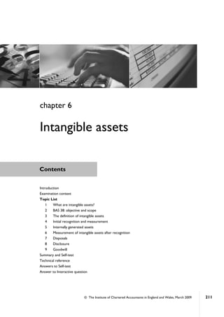 © The Institute of Chartered Accountants in England and Wales, March 2009 211
Contents
Introduction
Examination context
Topic List
1 What are intangible assets?
2 BAS 38: objective and scope
3 The definition of intangible assets
4 Initial recognition and measurement
5 Internally generated assets
6 Measurement of intangible assets after recognition
7 Disposals
8 Disclosure
9 Goodwill
Summary and Self-test
Technical reference
Answers to Self-test
Answer to Interactive question
chapter 6
Intangible assets
 