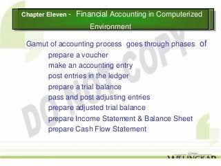 Chapter Eleven --
Chapter Eleven      Financial Accounting in Computerized
                    Financial Accounting in Computerized
                       Environment
                       Environment

 Gamut of accounting process goes through phases of
      prepare a voucher
      make an accounting entry
      post entries in the ledger
      prepare a trial balance
      pass and post adjusting entries
      prepare adjusted trial balance
      prepare Income Statement & Balance Sheet
      prepare Cash Flow Statement
 