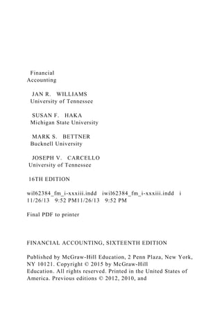 Financial
Accounting
JAN R. WILLIAMS
University of Tennessee
SUSAN F. HAKA
Michigan State University
MARK S. BETTNER
Bucknell University
JOSEPH V. CARCELLO
University of Tennessee
16TH EDITION
wil62384_fm_i-xxxiii.indd iwil62384_fm_i-xxxiii.indd i
11/26/13 9:52 PM11/26/13 9:52 PM
Final PDF to printer
FINANCIAL ACCOUNTING, SIXTEENTH EDITION
Published by McGraw-Hill Education, 2 Penn Plaza, New York,
NY 10121. Copyright © 2015 by McGraw-Hill
Education. All rights reserved. Printed in the United States of
America. Previous editions © 2012, 2010, and
 