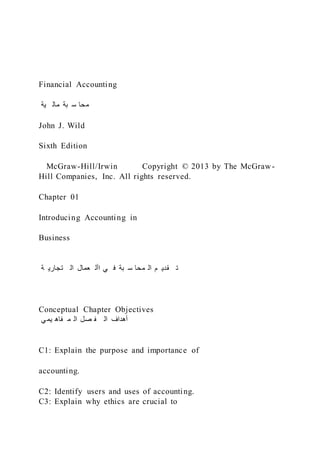 Financial Accounting
‫ية‬ ‫مال‬ ‫بة‬ ‫س‬ ‫محا‬
John J. Wild
Sixth Edition
McGraw-Hill/Irwin Copyright © 2013 by The McGraw-
Hill Companies, Inc. All rights reserved.
Chapter 01
Introducing Accounting in
Business
‫ة‬ ‫تجاري‬ ‫ال‬ ‫عمال‬ ‫األ‬ ‫ي‬ ‫ف‬ ‫بة‬ ‫س‬ ‫محا‬ ‫ال‬ ‫م‬ ‫قدي‬ ‫ت‬
Conceptual Chapter Objectives
‫ي‬‫يم‬ ‫فاه‬ ‫م‬ ‫ال‬ ‫صل‬ ‫ف‬ ‫ال‬ ‫أهداف‬
C1: Explain the purpose and importance of
accounting.
C2: Identify users and uses of accounting.
C3: Explain why ethics are crucial to
 