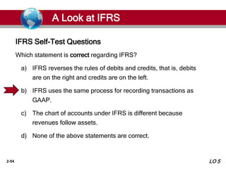 2-54
Which statement is correct regarding IFRS?
a) IFRS reverses the rules of debits and credits, that is, debits
are on the right and credits are on the left.
b) IFRS uses the same process for recording transactions as
GAAP.
c) The chart of accounts under IFRS is different because
revenues follow assets.
d) None of the above statements are correct.
IFRS Self-Test Questions
A Look at IFRS
LO 5
 