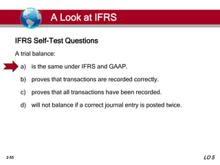 2-55
A trial balance:
a) is the same under IFRS and GAAP.
b) proves that transactions are recorded correctly.
c) proves that all transactions have been recorded.
d) will not balance if a correct journal entry is posted twice.
IFRS Self-Test Questions
A Look at IFRS
LO 5
 