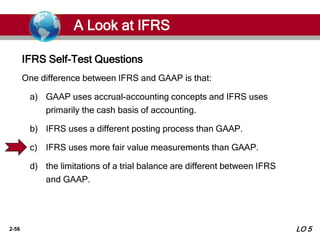 2-56
One difference between IFRS and GAAP is that:
a) GAAP uses accrual-accounting concepts and IFRS uses
primarily the cash basis of accounting.
b) IFRS uses a different posting process than GAAP.
c) IFRS uses more fair value measurements than GAAP.
d) the limitations of a trial balance are different between IFRS
and GAAP.
IFRS Self-Test Questions
A Look at IFRS
LO 5
 
