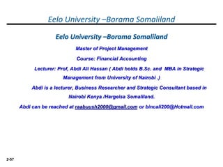 2-57
Eelo University –Borama Somaliland
Eelo University –Borama Somaliland
Master of Project Management
Course: Financial Accounting
Lecturer: Prof, Abdi Ali Hassan ( Abdi holds B.Sc. and MBA in Strategic
Management from University of Nairobi .)
Abdi is a lecturer, Business Researcher and Strategic Consultant based in
Nairobi Kenya /Hargeisa Somaliland.
Abdi can be reached at raabuush2000@gmail.com or bincali200@Hotmail.com
 