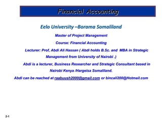2-1
Financial Accounting
Eelo University –Borama Somaliland
Master of Project Management
Course: Financial Accounting
Lecturer: Prof, Abdi Ali Hassan ( Abdi holds B.Sc. and MBA in Strategic
Management from University of Nairobi .)
Abdi is a lecturer, Business Researcher and Strategic Consultant based in
Nairobi Kenya /Hargeisa Somaliland.
Abdi can be reached at raabuush2000@gmail.com or bincali200@Hotmail.com
 