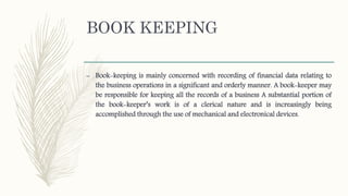 BOOK KEEPING
– Book-keeping is mainly concerned with recording of financial data relating to
the business operations in a significant and orderly manner. A book-keeper may
be responsible for keeping all the records of a business A substantial portion of
the book-keeper’s work is of a clerical nature and is increasingly being
accomplished through the use of mechanical and electronical devices.
 