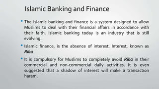 Islamic Banking and Finance
• The Islamic banking and finance is a system designed to allow
Muslims to deal with their financial affairs in accordance with
their faith. Islamic banking today is an industry that is still
evolving.
• Islamic finance, is the absence of interest. Interest, known as
Riba
• It is compulsory for Muslims to completely avoid Riba in their
commercial and non-commercial daily activities. It is even
suggested that a shadow of interest will make a transaction
haram.
 